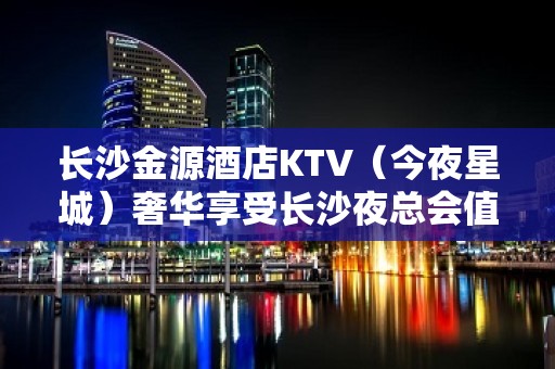 长沙金源酒店KTV（今夜星城）奢华享受长沙夜总会值得一去