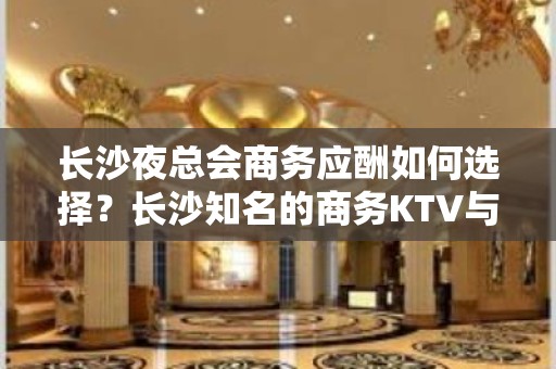 长沙夜总会商务应酬如何选择？长沙知名的商务KTV与夜总会