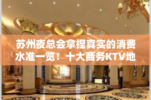 苏州夜总会拿捏真实的消费水准一览！十大商务KTV地址及排名