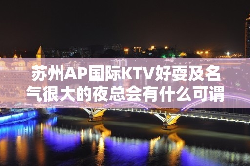 苏州AP国际KTV好耍及名气很大的夜总会有什么可谓的消费