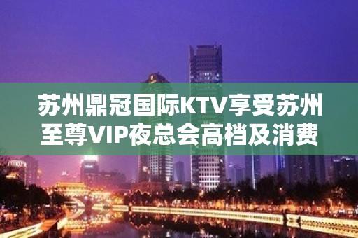 苏州鼎冠国际KTV享受苏州至尊VIP夜总会高档及消费价格实惠