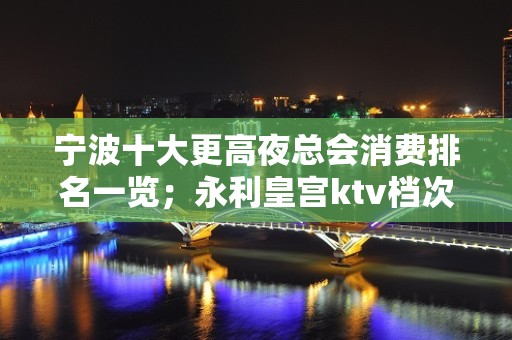 宁波十大更高夜总会消费排名一览；永利皇宫ktv档次高！