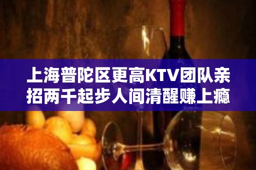 上海普陀区更高KTV团队亲招两千起步人间清醒赚上瘾