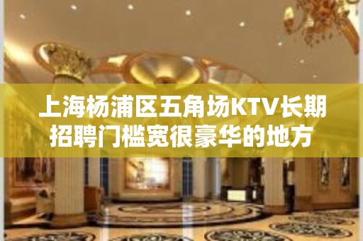 上海杨浦区五角场KTV长期招聘门槛宽很豪华的地方