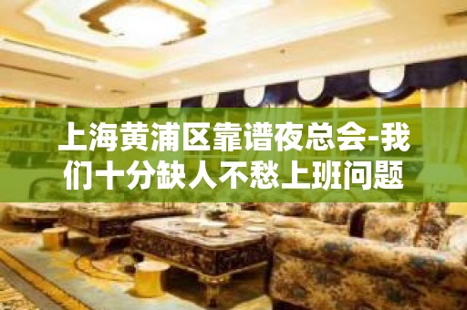 上海黄浦区靠谱夜总会-我们十分缺人不愁上班问题