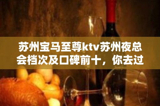 苏州宝马至尊ktv苏州夜总会档次及口碑前十，你去过几次？