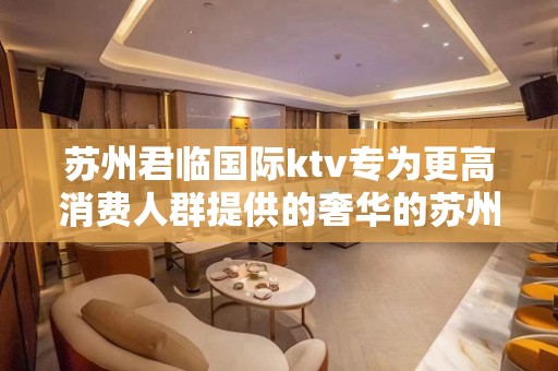 苏州君临国际ktv专为更高消费人群提供的奢华的苏州夜总会