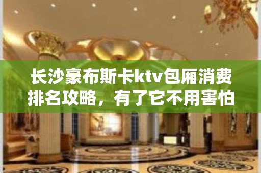 长沙豪布斯卡ktv包厢消费排名攻略，有了它不用害怕被坑