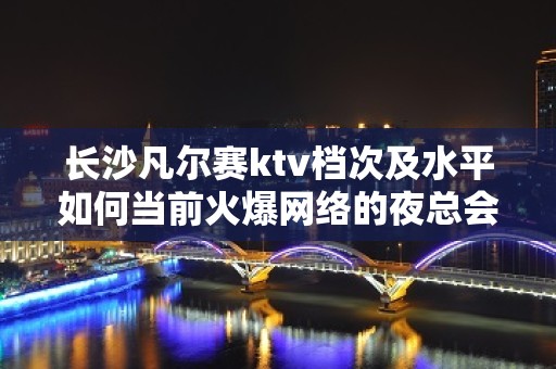 长沙凡尔赛ktv档次及水平如何当前火爆网络的夜总会预定