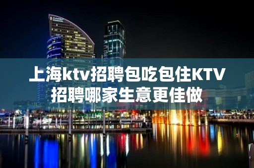 上海ktv招聘包吃包住KTV招聘哪家生意更佳做