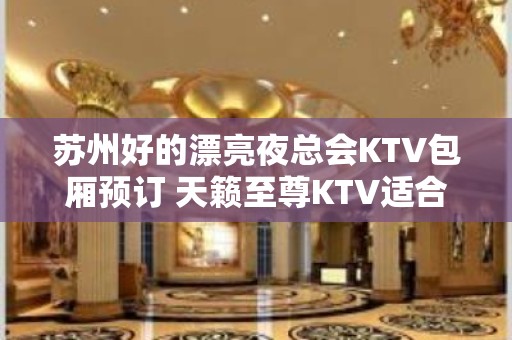 苏州好的漂亮夜总会KTV包厢预订 天籁至尊KTV适合商务宴请