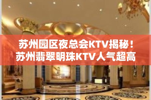 苏州园区夜总会KTV揭秘！苏州翡翠明珠KTV人气超高环境也好