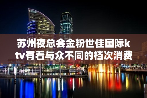 苏州夜总会金粉世佳国际ktv有着与众不同的档次消费