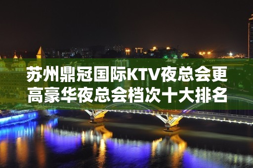 苏州鼎冠国际KTV夜总会更高豪华夜总会档次十大排名之一