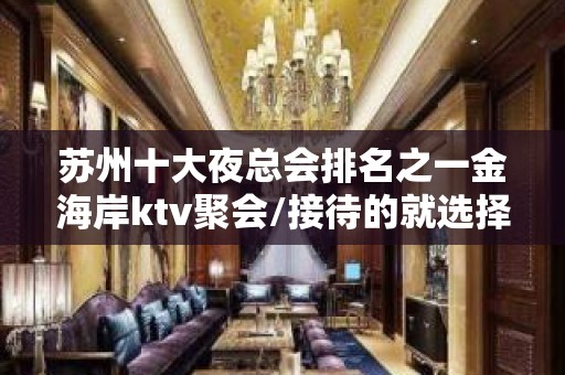 苏州十大夜总会排名之一金海岸ktv聚会/接待的就选择这里没错