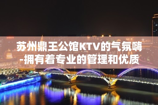 苏州鼎王公馆KTV的气氛嗨-拥有着专业的管理和优质周到的服务