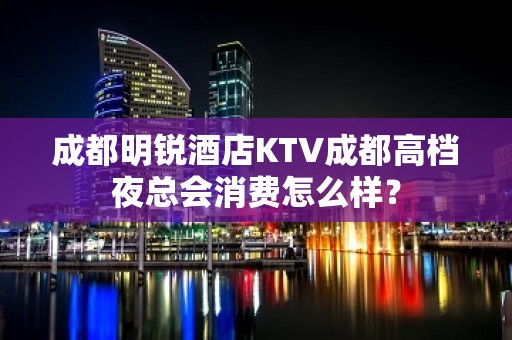 成都明锐酒店KTV成都高档夜总会消费怎么样？