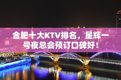 合肥十大KTV排名，星辉一号夜总会预订口碑好！