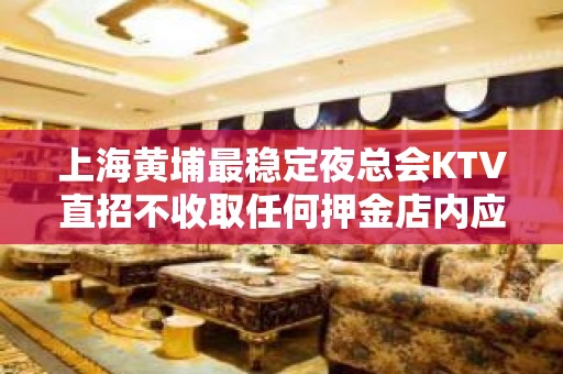 上海黄埔最稳定夜总会KTV直招不收取任何押金店内应聘