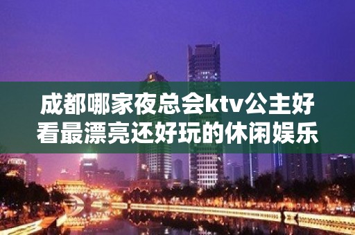 成都哪家夜总会ktv公主好看最漂亮还好玩的休闲娱乐场详细介绍