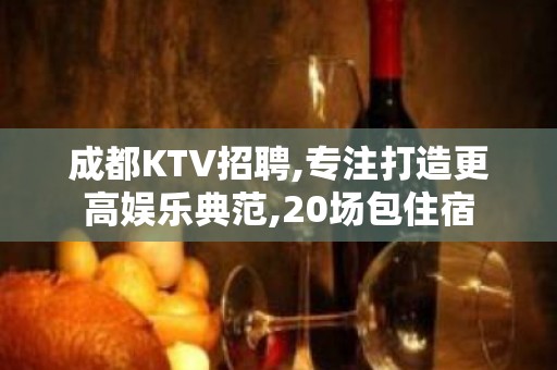 成都KTV招聘,专注打造更高娱乐典范,20场包住宿