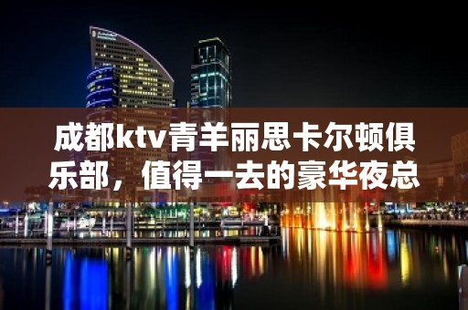 成都ktv青羊丽思卡尔顿俱乐部，值得一去的豪华夜总会