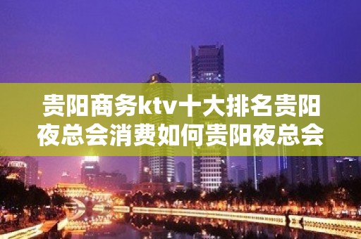 贵阳商务ktv十大排名贵阳夜总会消费如何贵阳夜总会一览