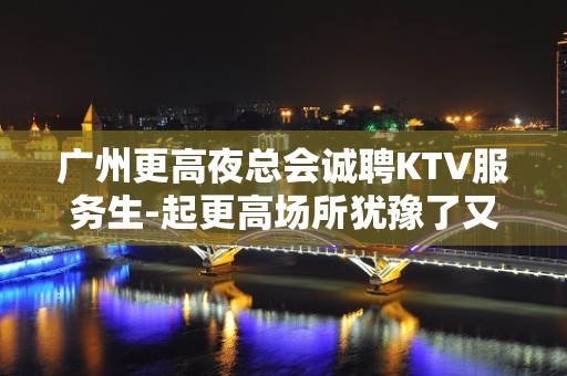 广州更高夜总会诚聘KTV服务生-起更高场所犹豫了又会错过