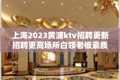 上海2023黄浦ktv招聘更新招聘更高场所白领老板素质高