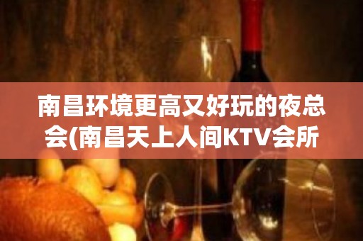 南昌环境更高又好玩的夜总会(南昌天上人间KTV会所订房联系)