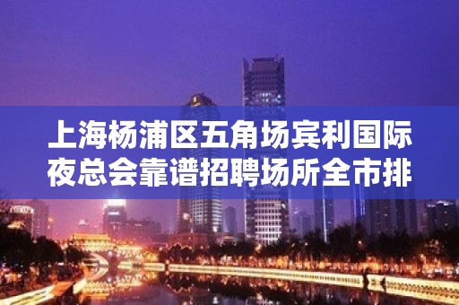 上海杨浦区五角场宾利国际夜总会靠谱招聘场所全市排前三场所