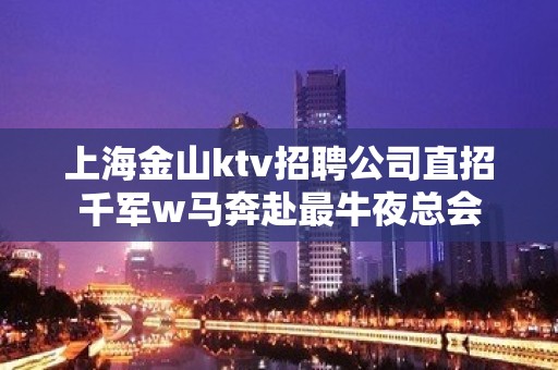 上海金山ktv招聘公司直招千军w马奔赴最牛夜总会