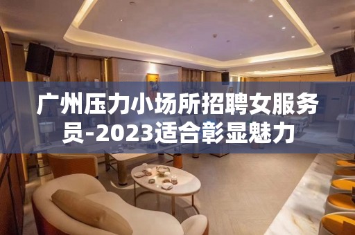 广州压力小场所招聘女服务员-2023适合彰显魅力