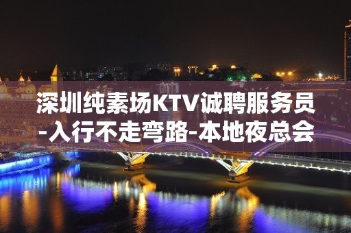 深圳纯素场KTV诚聘服务员-入行不走弯路-本地夜总会KTV在线招