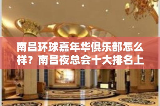 南昌环球嘉年华俱乐部怎么样？南昌夜总会十大排名上榜ktv