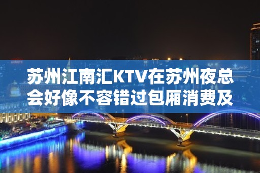 苏州江南汇KTV在苏州夜总会好像不容错过包厢消费及预定