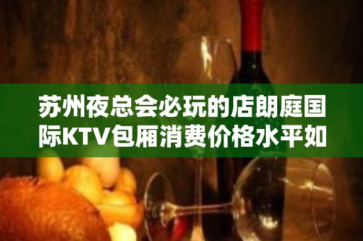 苏州夜总会必玩的店朗庭国际KTV包厢消费价格水平如何一览