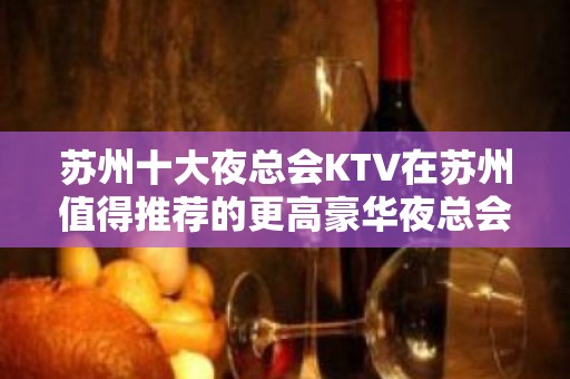 苏州十大夜总会KTV在苏州值得推荐的更高豪华夜总会消费攻略