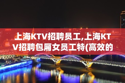 上海KTV招聘员工,上海KTV招聘包厢女员工特(高效的上班率)