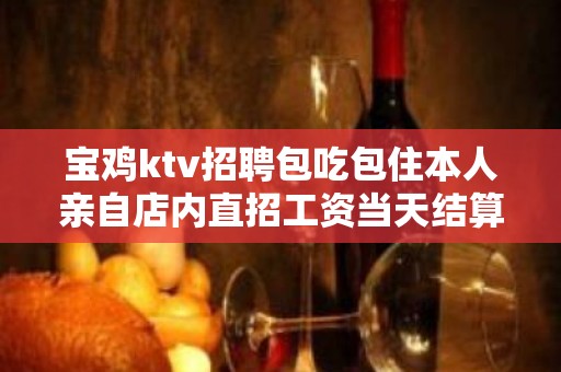 宝鸡ktv招聘包吃包住本人亲自店内直招工资当天结算