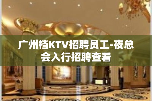 广州档KTV招聘员工-夜总会入行招聘查看