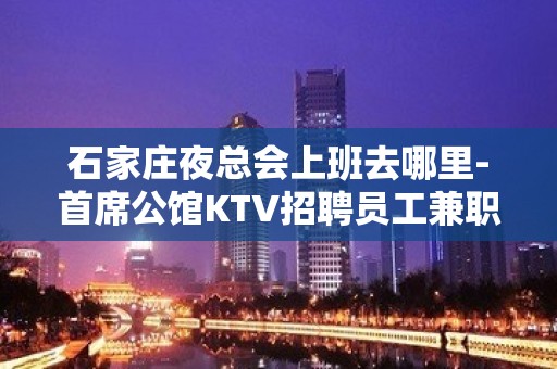 石家庄夜总会上班去哪里-首席公馆KTV招聘员工兼职