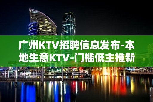 广州KTV招聘信息发布-本地生意KTV-门槛低主推新人