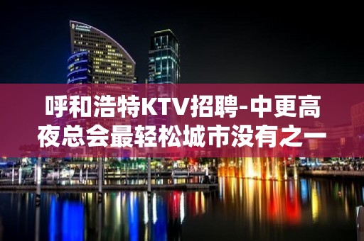 呼和浩特KTV招聘-中更高夜总会最轻松城市没有之一