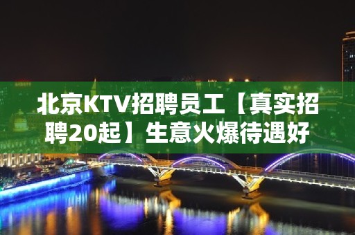 北京KTV招聘员工【真实招聘20起】生意火爆待遇好