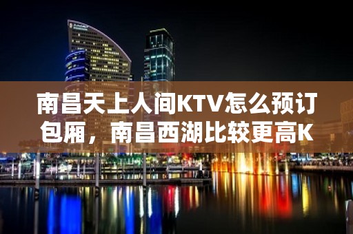 南昌天上人间KTV怎么预订包厢，南昌西湖比较更高KTV