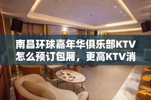 南昌环球嘉年华俱乐部KTV怎么预订包厢，更高KTV消费预览