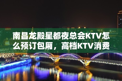 南昌龙殿星都夜总会KTV怎么预订包厢，高档KTV消费预览