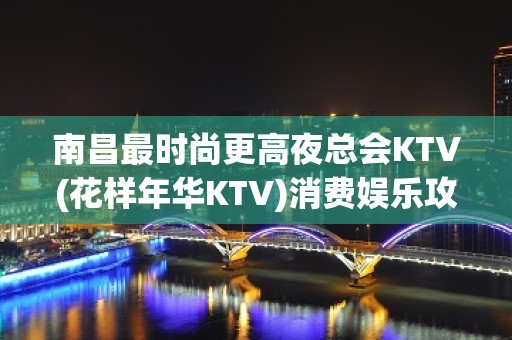 南昌最时尚更高夜总会KTV(花样年华KTV)消费娱乐攻略