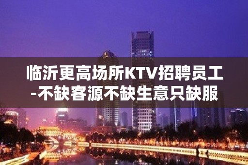 临沂更高场所KTV招聘员工-不缺客源不缺生意只缺服务员